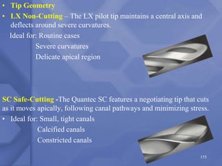 • Tip Geometry
• LX Non-Cutting – The LX pilot tip maintains a central axis and
deflects around severe curvatures.
Ideal for: Routine cases
Severe curvatures
Delicate apical region
SC Safe-Cutting -The Quantec SC features a negotiating tip that cuts
as it moves apically, following canal pathways and minimizing stress.
• Ideal for: Small, tight canals
Calcified canals
Constricted canals
155
 