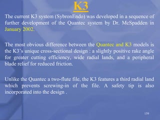 K3
The current K3 system (SybronEndo) was developed in a sequence of
further development of the Quantec system by Dr. McSpadden in
January 2002.
The most obvious difference between the Quantec and K3 models is
the K3’s unique cross-sectional design : a slightly positive rake angle
for greater cutting efficiency, wide radial lands, and a peripheral
blade relief for reduced friction.
Unlike the Quantec a two-flute file, the K3 features a third radial land
which prevents screwing-in of the file. A safety tip is also
incorporated into the design .
159
 
