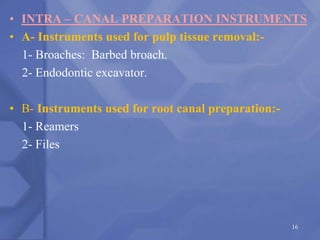 • INTRA – CANAL PREPARATION INSTRUMENTS
• A- Instruments used for pulp tissue removal:-
1- Broaches: Barbed broach.
2- Endodontic excavator.
• B- Instruments used for root canal preparation:-
1- Reamers
2- Files
16
 