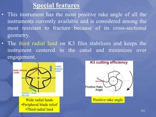 • This instrument has the most positive rake angle of all the
instruments currently available and is considered among the
most resistant to fracture because of its cross-sectional
geometry.
• The third radial land on K3 files stabilizes and keeps the
instrument centered in the canal and minimizes over
engagement.
161
Positive rake angle
Wide radial lands
•Peripheral blade relief
•Third radial land
Special features
 