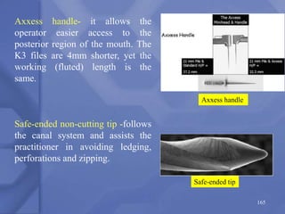 Axxess handle
Safe-ended tip
165
Axxess handle- it allows the
operator easier access to the
posterior region of the mouth. The
K3 files are 4mm shorter, yet the
working (fluted) length is the
same.
Safe-ended non-cutting tip -follows
the canal system and assists the
practitioner in avoiding ledging,
perforations and zipping.
 