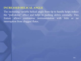INCREASED HELICAL ANGLE
The increasing variable helical angle from tip to handle helps reduce
the “pull-down” effect and helps in pushing debris coronally. This
feature allows continuous instrumentation with little or no
interruption from clogged flutes.
166
 