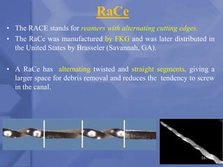 RaCe
• The RACE stands for reamers with alternating cutting edges.
• The RaCe was manufactured by FKG and was later distributed in
the United States by Brasseler (Savannah, GA).
• A RaCe has alternating twisted and straight segments, giving a
larger space for debris removal and reduces the tendency to screw
in the canal.
167
 