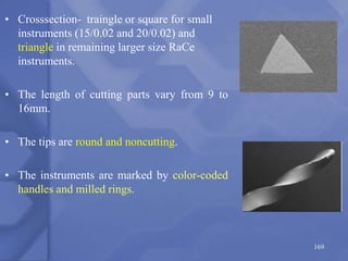 • Crosssection- traingle or square for small
instruments (15/0.02 and 20/0.02) and
triangle in remaining larger size RaCe
instruments.
• The length of cutting parts vary from 9 to
16mm.
• The tips are round and noncutting.
• The instruments are marked by color-coded
handles and milled rings.
169
 