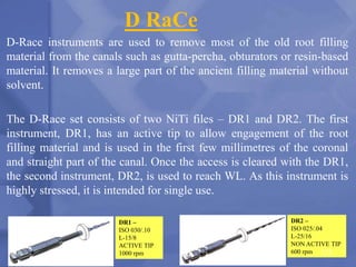 D RaCe
D-Race instruments are used to remove most of the old root filling
material from the canals such as gutta-percha, obturators or resin-based
material. It removes a large part of the ancient filling material without
solvent.
The D-Race set consists of two NiTi files – DR1 and DR2. The first
instrument, DR1, has an active tip to allow engagement of the root
filling material and is used in the first few millimetres of the coronal
and straight part of the canal. Once the access is cleared with the DR1,
the second instrument, DR2, is used to reach WL. As this instrument is
highly stressed, it is intended for single use.
DR1 –
ISO 030/.10
L-15/8
ACTIVE TIP
1000 rpm
DR2 –
ISO 025/.04
L-25/16
NON ACTIVE TIP
600 rpm 173
 