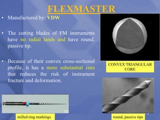 FLEXMASTER
• Manufactured by: VDW
• The cutting blades of FM instruments
have no radial lands and have round,
passive tip.
• Because of their convex cross-sectional
profile, it has a more substantial core
that reduces the risk of instrument
fracture and deformation.
CONVEX TRIANGULAR
CORE
174
round, passive tips
milled ring markings
 