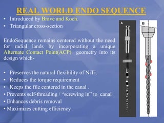 REAL WORLD ENDO SEQUENCE
• Introduced by Brave and Koch.
• Triangular cross-section
EndoSequence remains centered without the need
for radial lands by incorporating a unique
Alternate Contact Point(ACP) geometry into its
design which-
• Preserves the natural flexibility of NiTi.
• Reduces the torque requirement
• Keeps the file centered in the canal .
• Prevents self-threading / “screwing in” to canal
• Enhances debris removal
• Maximizes cutting efficiency
177
 