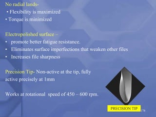 No radial lands-
• Flexibility is maximized
• Torque is minimized
Electropolished surface –
• promote better fatigue resistance.
• Eliminates surface imperfections that weaken other files
• Increases file sharpness
Precision Tip- Non-active at the tip, fully
active precisely at 1mm
Works at rotational speed of 450 – 600 rpm.
178
PRECISION TIP
 