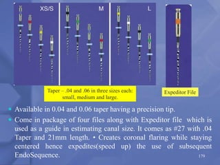 Taper – .04 and .06 in three sizes each:
small, medium and large.
179
 Available in 0.04 and 0.06 taper having a precision tip.
 Come in package of four files along with Expeditor file which is
used as a guide in estimating canal size. It comes as #27 with .04
Taper and 21mm length. • Creates coronal flaring while staying
centered hence expedites(speed up) the use of subsequent
EndoSequence.
Expeditor File
 