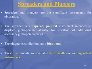 Spreaders and Pluggers
• Spreaders and pluggers are the significant instruments for
obturation.
• The spreader is a tapered, pointed instrument intended to
displace gutta-percha laterally for insertion of additional
accessory gutta-percha cones.
• The plugger is similar but has a blunt end.
• These instruments are available with handles or as finger-held
instruments.
18
 