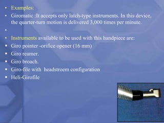 • Examples:
• Giromatic :It accepts only latch-type instruments. In this device,
the quarter-turn motion is delivered 3,000 times per minute.
•
• Instruments available to be used with this handpiece are:
 Giro pointer -orifice opener (16 mm)
 Giro reamer.
 Giro broach.
 Giro-file with headstroem configuration
 Heli-Girofile
181
 