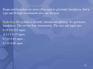 Rasps and broaches are most often used in giromatic handpiece ,but k-
type and H-type instruments also can be used.
Endo-Eze file system is recently introduced addition for giromatic
handpiece. The set has four instruments .The size and taper are-
0.10 # 0.025 taper,
0.13 # 0.35 taper,
0.13# 0.45 taper ,
0.13# 0.06 taper .
182
 