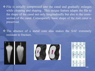  File is initially compressed into the canal and gradually enlarges
while cleaning and shaping . This unique feature adapts the file to
the shape of the canal not only longitudinally but also to the cross-
section of the canal. Consequently basic shape of the root canal is
preserved.
 The absence of a metal core also makes the SAF extremely
resistant to fracture.
186
 