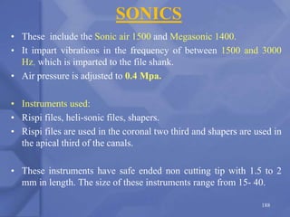 SONICS
• These include the Sonic air 1500 and Megasonic 1400.
• It impart vibrations in the frequency of between 1500 and 3000
Hz, which is imparted to the file shank.
• Air pressure is adjusted to 0.4 Mpa.
• Instruments used:
• Rispi files, heli-sonic files, shapers.
• Rispi files are used in the coronal two third and shapers are used in
the apical third of the canals.
• These instruments have safe ended non cutting tip with 1.5 to 2
mm in length. The size of these instruments range from 15- 40.
188
 