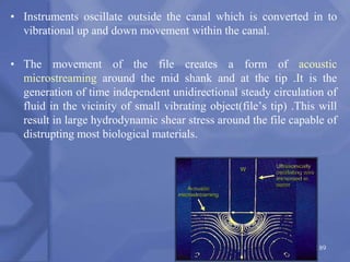 • Instruments oscillate outside the canal which is converted in to
vibrational up and down movement within the canal.
• The movement of the file creates a form of acoustic
microstreaming around the mid shank and at the tip .It is the
generation of time independent unidirectional steady circulation of
fluid in the vicinity of small vibrating object(file’s tip) .This will
result in large hydrodynamic shear stress around the file capable of
distrupting most biological materials.
189
 