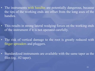 • The instruments with handles are potentially dangerous, because
the tips of the working ends are offset from the long axes of the
handles.
• This results in strong lateral wedging forces on the working ends
of the instrument if it is not operated carefully.
• The risk of vertical damage to the root is greatly reduced with
finger spreaders and pluggers.
• Standardized instruments are available with the same taper as the
files (eg, .02 taper).
19
 