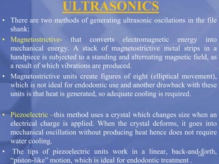 ULTRASONICS
• There are two methods of generating ultrasonic oscilations in the file
shank:
• Magnetostrictive- that converts electromagnetic energy into
mechanical energy. A stack of magnetostrictive metal strips in a
handpiece is subjected to a standing and alternating magnetic field, as
a result of which vibrations are produced.
• Magnetostrictive units create figures of eight (elliptical movement),
which is not ideal for endodontic use and another drawback with these
units is that heat is generated, so adequate cooling is required.
• Piezoelectric –this method uses a crystal which changes size when an
electrical charge is applied. When the crystal deforms, it goes into
mechanical oscillation without producing heat hence does not require
water cooling.
• The tips of piezoelectric units work in a linear, back-and-forth,
“piston-like” motion, which is ideal for endodontic treatment .
190
 