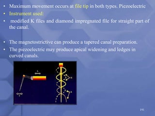 • Maximum movement occurs at file tip in both types. Piezoelectric
• Instrument used:
• modified K files and diamond impregnated file for straight part of
the canal.
• The magnetostrictive can produce a tapered canal preparation.
• The piezoelectric may produce apical widening and ledges in
curved canals.
191
 