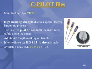 C-PILOT files
• Manufactured by- VDW.
• High bending strength due to a special thermal
hardening process
• The inactive pilot tip conducts the instrument
safely along the canal .
• Additional length marking on handle.
• Intermediate size ISO 12.5 is also available
• Available sizes: ISO 06 to 15 + 12.5
193
 