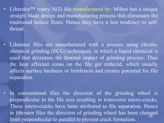 • Liberator™ rotary NiTi file manufactured by: Miltex has a unique
straight blade design and manufacturing process that eliminates the
traditional helical flutes. Hence they have a less tendency to self-
thread.
• Liberator files are manufactured with a process using electro-
chemical grinding (ECG) techniques, in which a liquid chemical is
used that decreases the thermal impact of grinding process. Thus
the heat affected zones on the file get reduced, which usually
affects surface hardness or brittleness and creates potential for file
separation.
• In conventional files the direction of the grinding wheel is
perpendicular to the file axis resulting in transverse micro-cracks.
These micro-cracks have been attributed to file separation. Hence
in liberator files the direction of grinding wheel has been changed
from perpendicular to parallel to prevent crack formation.
195
 