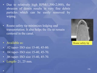 • Due to relatively high RPM(1,500-2,000), the
abrasion of dentin results in very fine debris
particles which can be easily removed by
wiping.
• Roane safety tip minimizes ledging and
transportation. It also helps the file to remain
centered in the canal.
• Available as:
• .02 taper- ISO size 15-40, 45-80.
• .04 taper- ISO size 15-40, 45-70.
• .06 taper- ISO size 15-40, 45-70.
• Length- 21, 25 mm.
•
196
Roane safety tip
 