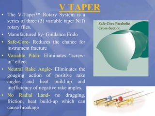 V TAPER
• The V-Taper™ Rotary System is a
series of three (3) variable taper NiTi
rotary files.
• Manufactured by- Guidance Endo
• Safe-Core- Reduces the chance for
instrument fracture
• Variable Pitch- Eliminates “screw-
in” effect
• Neutral Rake Angle- Eliminates the
gouging action of positive rake
angles and heat build-up and
inefficiency of negative rake angles.
• No Radial Land- no dragging,
friction, heat build-up which can
cause breakage 199
Safe-Core Parabolic
Cross-Section
 