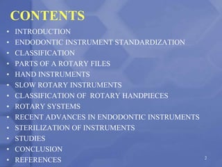 CONTENTS
• INTRODUCTION
• ENDODONTIC INSTRUMENT STANDARDIZATION
• CLASSIFICATION
• PARTS OF A ROTARY FILES
• HAND INSTRUMENTS
• SLOW ROTARY INSTRUMENTS
• CLASSIFICATION OF ROTARY HANDPIECES
• ROTARY SYSTEMS
• RECENT ADVANCES IN ENDODONTIC INSTRUMENTS
• STERILIZATION OF INSTRUMENTS
• STUDIES
• CONCLUSION
• REFERENCES 2
 