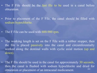 • The F File should be the last file to be used in a canal before
obturation.
• Prior to placement of the F File, the canal should be filled with
sodium hypochlorite.
• The F File can be used with 600-900 rpm.
• The working length is set on the F File with a rubber stopper, then
the file is placed passively into the canal and circumferentially
worked along the dentinal walls with cyclic axial motion (up and
down).
• The F file should be used in the canal for approximately 30 seconds,
then the canal is flushed with sodium hypochlorite and dried for
obturation or placement of an intracanal medicament. 203
 