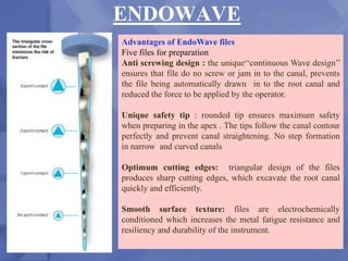 ENDOWAVE
206
Advantages of EndoWave files
Five files for preparation
Anti screwing design : the unique‘‘continuous Wave design’’
ensures that file do no screw or jam in to the canal, prevents
the file being automatically drawn in to the root canal and
reduced the force to be applied by the operator.
Unique safety tip : rounded tip ensures maximum safety
when preparing in the apex . The tips follow the canal contour
perfectly and prevent canal straightening. No step formation
in narrow and curved canals
Optimum cutting edges: triangular design of the files
produces sharp cutting edges, which excavate the root canal
quickly and efficiently.
Smooth surface texture: files are electrochemically
conditioned which increases the metal fatigue resistance and
resiliency and durability of the instrument.
 