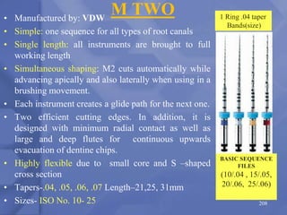 M TWO
• Manufactured by: VDW
• Simple: one sequence for all types of root canals
• Single length: all instruments are brought to full
working length
• Simultaneous shaping: M2 cuts automatically while
advancing apically and also laterally when using in a
brushing movement.
• Each instrument creates a glide path for the next one.
• Two efficient cutting edges. In addition, it is
designed with minimum radial contact as well as
large and deep flutes for continuous upwards
evacuation of dentine chips.
• Highly flexible due to small core and S –shaped
cross section
• Tapers-.04, .05, .06, .07 Length–21,25, 31mm
• Sizes- ISO No. 10- 25 208
BASIC SEQUENCE
FILES
(10/.04 , 15/.05,
20/.06, 25/.06)
1 Ring .04 taper
Bands(size)
 