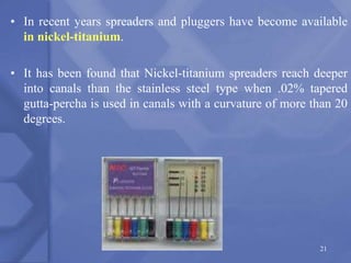 • In recent years spreaders and pluggers have become available
in nickel-titanium.
• It has been found that Nickel-titanium spreaders reach deeper
into canals than the stainless steel type when .02% tapered
gutta-percha is used in canals with a curvature of more than 20
degrees.
21
 