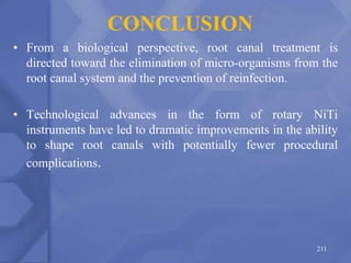 CONCLUSION
• From a biological perspective, root canal treatment is
directed toward the elimination of micro-organisms from the
root canal system and the prevention of reinfection.
• Technological advances in the form of rotary NiTi
instruments have led to dramatic improvements in the ability
to shape root canals with potentially fewer procedural
complications.
211
 