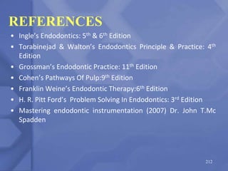 REFERENCES
• Ingle’s Endodontics: 5th & 6th Edition
• Torabinejad & Walton’s Endodontics Principle & Practice: 4th
Edition
• Grossman’s Endodontic Practice: 11th Edition
• Cohen’s Pathways Of Pulp:9th Edition
• Franklin Weine’s Endodontic Therapy:6th Edition
• H. R. Pitt Ford’s Problem Solving In Endodontics: 3rd Edition
• Mastering endodontic instrumentation (2007) Dr. John T.Mc
Spadden
212
 