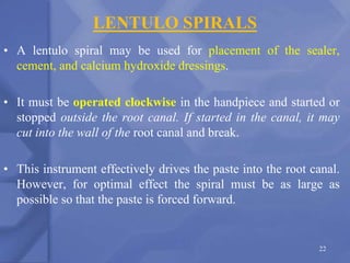 LENTULO SPIRALS
• A lentulo spiral may be used for placement of the sealer,
cement, and calcium hydroxide dressings.
• It must be operated clockwise in the handpiece and started or
stopped outside the root canal. If started in the canal, it may
cut into the wall of the root canal and break.
• This instrument effectively drives the paste into the root canal.
However, for optimal effect the spiral must be as large as
possible so that the paste is forced forward.
22
 
