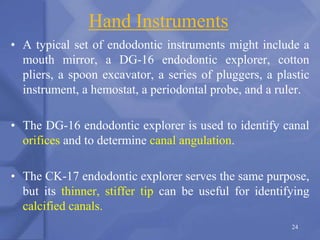 Hand Instruments
• A typical set of endodontic instruments might include a
mouth mirror, a DG-16 endodontic explorer, cotton
pliers, a spoon excavator, a series of pluggers, a plastic
instrument, a hemostat, a periodontal probe, and a ruler.
• The DG-16 endodontic explorer is used to identify canal
orifices and to determine canal angulation.
• The CK-17 endodontic explorer serves the same purpose,
but its thinner, stiffer tip can be useful for identifying
calcified canals.
24
 