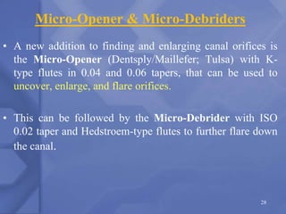 Micro-Opener & Micro-Debriders
• A new addition to finding and enlarging canal orifices is
the Micro-Opener (Dentsply/Maillefer; Tulsa) with K-
type flutes in 0.04 and 0.06 tapers, that can be used to
uncover, enlarge, and flare orifices.
• This can be followed by the Micro-Debrider with ISO
0.02 taper and Hedstroem-type flutes to further flare down
the canal.
28
 