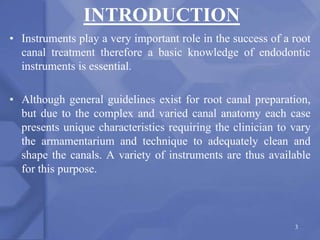INTRODUCTION
• Instruments play a very important role in the success of a root
canal treatment therefore a basic knowledge of endodontic
instruments is essential.
• Although general guidelines exist for root canal preparation,
but due to the complex and varied canal anatomy each case
presents unique characteristics requiring the clinician to vary
the armamentarium and technique to adequately clean and
shape the canals. A variety of instruments are thus available
for this purpose.
3
 