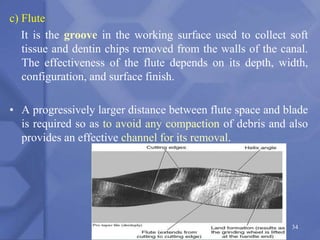 c) Flute
It is the groove in the working surface used to collect soft
tissue and dentin chips removed from the walls of the canal.
The effectiveness of the flute depends on its depth, width,
configuration, and surface finish.
• A progressively larger distance between flute space and blade
is required so as to avoid any compaction of debris and also
provides an effective channel for its removal.
34
 