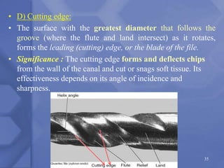 • D) Cutting edge:
• The surface with the greatest diameter that follows the
groove (where the flute and land intersect) as it rotates,
forms the leading (cutting) edge, or the blade of the file.
• Significance : The cutting edge forms and deflects chips
from the wall of the canal and cut or snags soft tissue. Its
effectiveness depends on its angle of incidence and
sharpness.
35
 