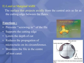 E) Land or Marginal width
The surface that projects axially from the central axis as far as
the cutting edge between the flutes.
Functions :
• Prevents ‘‘screwing in’’ of the file
• Supports the cutting edge
• Limits the depth of cut
• Reduces the propagation of
microcracks on its circumference.
• Maintains the file in the centre
of root canal.
36
 