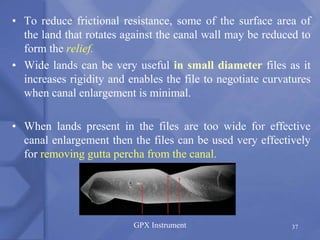 • To reduce frictional resistance, some of the surface area of
the land that rotates against the canal wall may be reduced to
form the relief.
• Wide lands can be very useful in small diameter files as it
increases rigidity and enables the file to negotiate curvatures
when canal enlargement is minimal.
• When lands present in the files are too wide for effective
canal enlargement then the files can be used very effectively
for removing gutta percha from the canal.
GPX Instrument 37
 