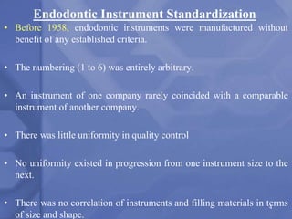 Endodontic Instrument Standardization
• Before 1958, endodontic instruments were manufactured without
benefit of any established criteria.
• The numbering (1 to 6) was entirely arbitrary.
• An instrument of one company rarely coincided with a comparable
instrument of another company.
• There was little uniformity in quality control
• No uniformity existed in progression from one instrument size to the
next.
• There was no correlation of instruments and filling materials in terms
of size and shape.
4
 