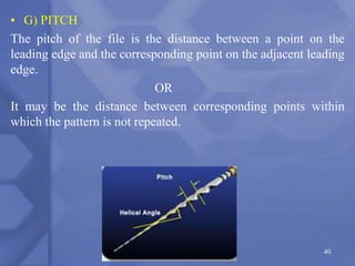 • G) PITCH
The pitch of the file is the distance between a point on the
leading edge and the corresponding point on the adjacent leading
edge.
OR
It may be the distance between corresponding points within
which the pattern is not repeated.
40
 