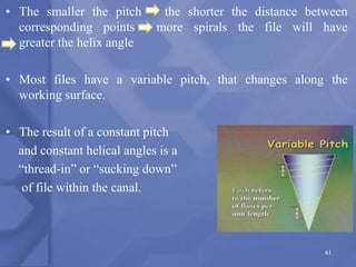 • The smaller the pitch the shorter the distance between
corresponding points more spirals the file will have
greater the helix angle
• Most files have a variable pitch, that changes along the
working surface.
• The result of a constant pitch
and constant helical angles is a
“thread-in” or “sucking down”
of file within the canal.
41
 