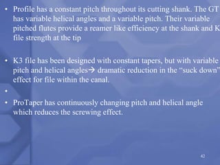 • Profile has a constant pitch throughout its cutting shank. The GT
has variable helical angles and a variable pitch. Their variable
pitched flutes provide a reamer like efficiency at the shank and K
file strength at the tip
• K3 file has been designed with constant tapers, but with variable
pitch and helical angles dramatic reduction in the “suck down”
effect for file within the canal.
•
• ProTaper has continuously changing pitch and helical angle
which reduces the screwing effect.
42
 