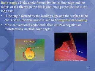 Rake Angle : is the angle formed by the leading edge and the
radius of the file when the file is sectioned perpendicular to its
long axis.
• If the angle formed by the leading edge and the surface to be
cut is acute, the rake angle is said to be negative or scraping
• Most conventional endodontic files utilize a negative or
“substantially neutral” rake angle.
43
 