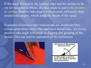 If the angle formed by the leading edge and the surface to be
cut (its tangent) is obtuse, the rake angle is said to be positive
or cutting. Positive rake angles will cut more efficiently than
neutral rake angles, which scrap the inside of the canal.
Examples of positive rake instruments are, hedstrom files,
second generation rotary files and most dental burs. An overly
positive rake angle will result in digging and gouging of the
dentin. This can lead to separation of the instrument.
44
 