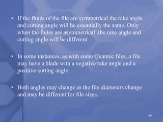 • If the flutes of the file are symmetrical the rake angle
and cutting angle will be essentially the same. Only
when the flutes are asymmetrical ,the rake angle and
cutting angle will be different
• In some instances, as with some Quantec files, a file
may have a blade with a negative rake angle and a
positive cutting angle.
• Both angles may change as the file diameters change
and may be different for file sizes.
46
 