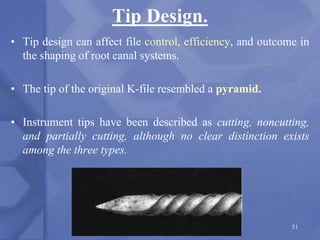 Tip Design.
• Tip design can affect file control, efficiency, and outcome in
the shaping of root canal systems.
• The tip of the original K-file resembled a pyramid.
• Instrument tips have been described as cutting, noncutting,
and partially cutting, although no clear distinction exists
among the three types.
51
 