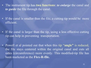 • The instrument tip has two functions: to enlarge the canal and
to guide the file through the canal.
• If the canal is smaller than the file, a cutting tip would be more
efficient.
• If the canal is larger than the tip, using a less effective cutting
tip can help in preventing transportation.
• Powell et al pointed out that when this tip “angle” is reduced,
the file stays centered within the original canal and cuts all
sides (circumference) more evenly. This modified-tip file has
been marketed as the Flex-R-file.
52
 